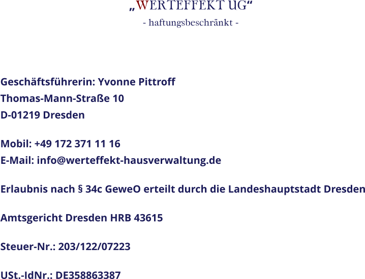 „WERTEFFEKT UG“- haftungsbeschränkt -  Geschäftsführerin: Yvonne PittroffThomas-Mann-Straße 10D-01219 Dresden Mobil: +49 172 371 11 16E-Mail: info@werteffekt-hausverwaltung.de Erlaubnis nach § 34c GeweO erteilt durch die Landeshauptstadt Dresden Amtsgericht Dresden HRB 43615 Steuer-Nr.: 203/122/07223 USt.-IdNr.: DE358863387